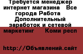  Требуется менеджер интернет-магазина - Все города Работа » Дополнительный заработок и сетевой маркетинг   . Коми респ.